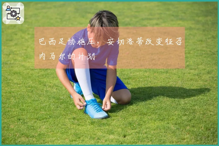 巴西足协施压,安切洛蒂改变征召内马尔的计划
